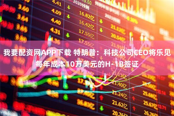 我要配资网APP下载 特朗普：科技公司CEO将乐见每年成本10万美元的H-1B签证