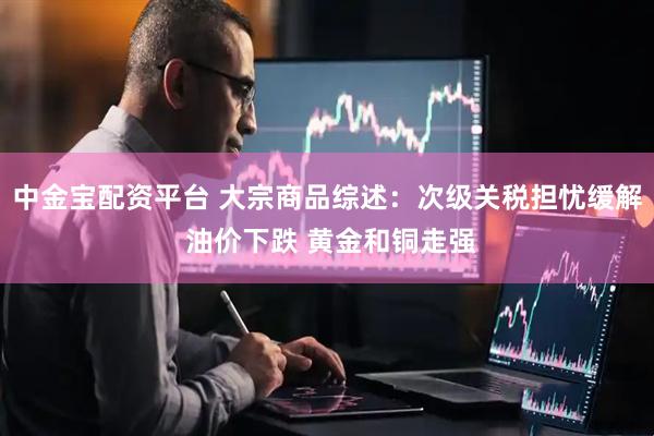中金宝配资平台 大宗商品综述：次级关税担忧缓解 油价下跌 黄金和铜走强