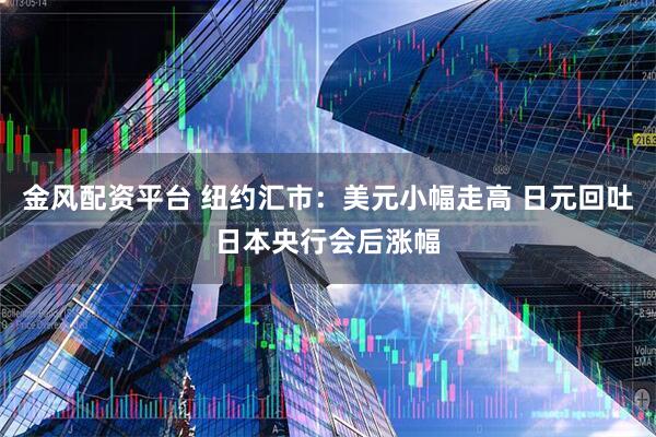 金风配资平台 纽约汇市：美元小幅走高 日元回吐日本央行会后涨幅