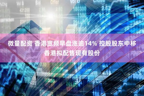 微量配资 香港宽频早盘涨逾14% 控股股东中移香港拟配售现有股份