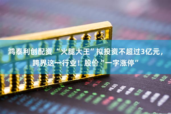 鸿泰利创配资 “火腿大王”拟投资不超过3亿元，跨界这一行业！股价“一字涨停”
