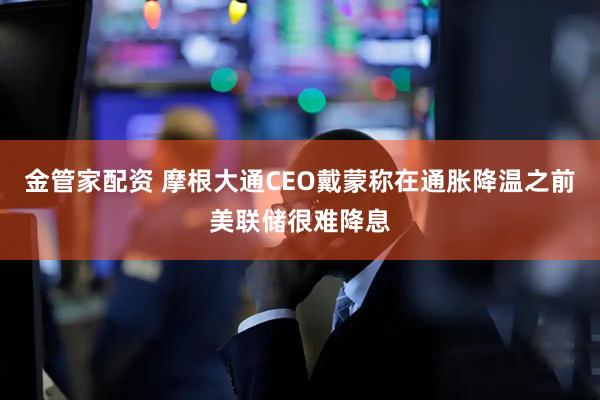 金管家配资 摩根大通CEO戴蒙称在通胀降温之前美联储很难降息