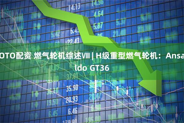 OTO配资 燃气轮机综述Ⅷ | H级重型燃气轮机：Ansaldo GT36