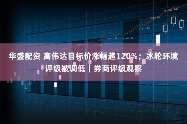 华盛配资 高伟达目标价涨幅超120%；冰轮环境评级被调低｜券商评级观察