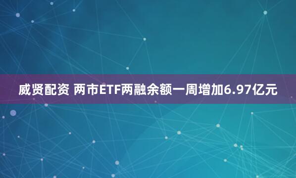 威贤配资 两市ETF两融余额一周增加6.97亿元