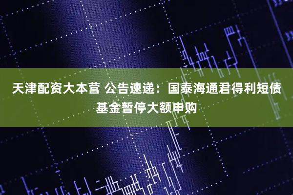 天津配资大本营 公告速递：国泰海通君得利短债基金暂停大额申购