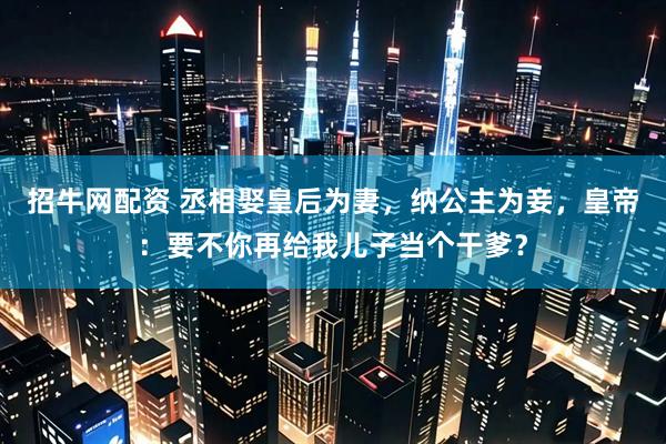 招牛网配资 丞相娶皇后为妻，纳公主为妾，皇帝：要不你再给我儿子当个干爹？