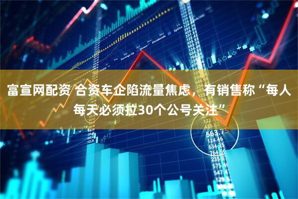 富宣网配资 合资车企陷流量焦虑，有销售称“每人每天必须拉30个公号关注”