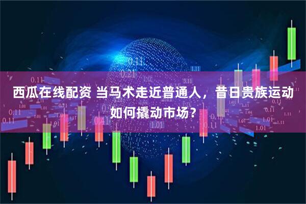 西瓜在线配资 当马术走近普通人，昔日贵族运动如何撬动市场？