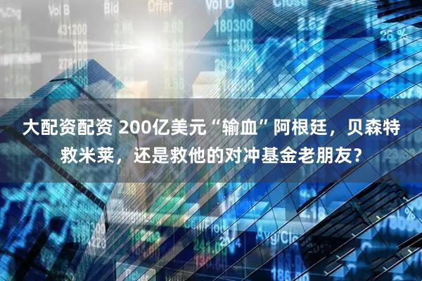 大配资配资 200亿美元“输血”阿根廷，贝森特救米莱，还是救他的对冲基金老朋友？