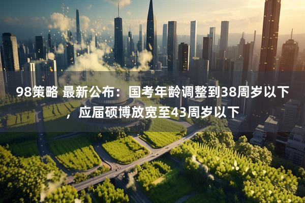 98策略 最新公布：国考年龄调整到38周岁以下，应届硕博放宽至43周岁以下