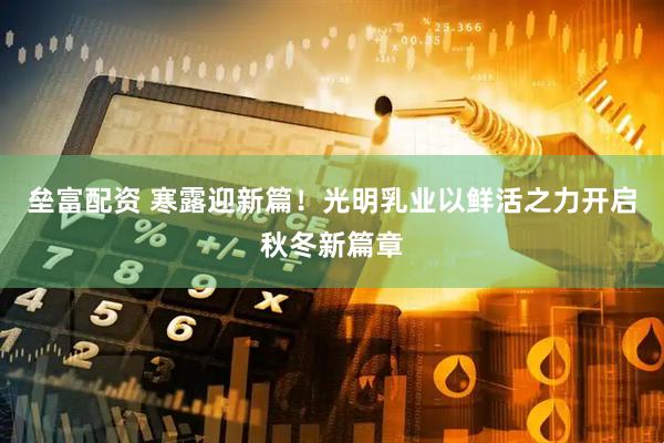 垒富配资 寒露迎新篇！光明乳业以鲜活之力开启秋冬新篇章