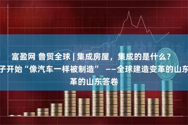 富盈网 鲁贸全球 | 集成房屋，集成的是什么？ 当房子开始“像汽车一样被制造”  ——全球建造变革的山东答卷