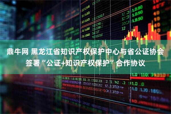 鼎牛网 黑龙江省知识产权保护中心与省公证协会签署“公证+知识产权保护”合作协议