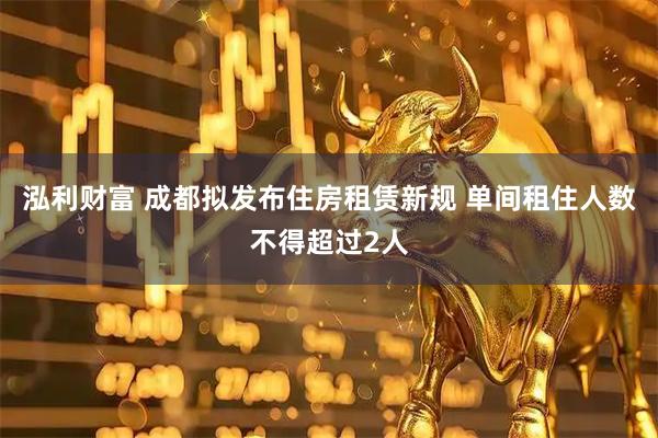 泓利财富 成都拟发布住房租赁新规 单间租住人数不得超过2人
